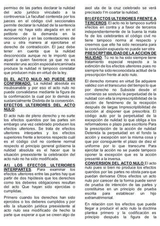 permiso de las partes declarar la nulidad
del acto jurídico vinculado a la
controversia La facultad contenida por los
jueces en el código civil seccionales
permite declarar la nulidad de la sentencia
aunque no haya sido alegada en en el
petitorio de la demanda en la
reconvención y en las contestaciones de
una u otra manera al ejercitarse el
derecho de contradicción. El juez debe
tener en cuenta que la nulidad
desconocida aunque no le importó que
aquel a quien favorece ya que no es
menesteruna acción especialencaminada
produce la nulidad ni tampoco constatar
que producen más en virtud de la ley.
D) EL ACTO NULO NO PUEDE SER
CONFIRMADO. La nulidad absoluta es
insubsanable y por eso el acto nulo no
puede convalidarse mediante la figura de
la confirmación la cual por lo demás es
sustancialmente Distinta de la conversión.
EFECTOS ULTERIORES DEL ACTO
NULO.
El acto nulo de pleno derecho y no surte
los efectos queridos por las partes sin
embargo una vez celebrado producen los
efectos ulteriores. Se trata de efectos
ulteriores interpartes y los efectos
superiores frente a terceros respecto cuál
es el código civil no contiene normal
respecto el principio general gobierna la
nulidad absoluta es el hacer que la
situación preexistente la celebración del
acto nulo no ha sido modificada.
A1) LOS EFECTOS ULTERIORES
INTERPARTES. Para examinar los
efectos ulteriores entre las partes hay que
partir de dos hipótesis que los derechos
como los deberes obligaciones resultan
del acto Que hayan sido ejercidas o
cumplidas.
Primero cuando los derechos han sido
ejercidos o los deberes cumplidos y por
ello la situación jurídica preexistente al
acto nulo sea modificado de hecho la
parte que esperar a que se creen algo de
axol uta de la cruz celebrado se verá
precisado I'm coartar la nulidad.
B1) EFECTOS ULTERIORES FRENTE A
TERCEROS.El acto no lo tampoco surtirá
efectos en contra y a favor de terceros
independientemente de la buena la mala
fe de los celebrantes el código civil no
tiene tampoco norma al respecto y
creemos que ello ha sido necesaria para
la conclusión expuesta no puede ser otra
PRESCRPTIBILIDAD DE LA ACCION DE
NULIDAD. Tú no lo ha sido siempre tiene
tratamiento especial respecto a la
extinción de los efectos ulteriores pues no
siempre ha sido reconocidala actitud de la
prescripción frente al acto nulo.
El derecho romano en virtud Se adquiere
validez con el transcurso del tiempo lo que
por derecho no Subsiste desde el
comienzo se sostuvo la perpetuidad de la
nulidad con ella la imprescriptibilidad de la
acción de fenómeno de la recepción
después de largas Imprescriptibilidad de
sección al disponer que prescribía. El
código auto por la perpetuidad de la
excepción de nulidad lo que obliga a los
reformadores o plazo para escritorio Para
la prescripción de la acción de nulidad
Detenida la perpetuidad en el fondo la
acción y excepción son la misma cosa y
que por consiguiente el plazo de diez el
uniforme por lo que transcurre Para
ejercitar la acción no se puede tampoco
oponer la excepción que es la acción
presenté a la inversa.
CONVERSION DEL ACTO NULO El acto
nulo pues si bien no produce los efectos
queridos por las partes no obsta para que
puedan derivarse Otros efectos un acto
nulo por carecer de la forma puede servir
de prueba de intención de las partes y
constituirse en un principio de prueba
escrita para establecer un hijo
extramatrimonial.
En relación con los efectos que puede
llegar a producir el acto nulo la doctrina
plantea primero y la codificación es
principio después la figura de la
 