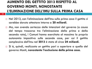 10 
AUMENTO DEL GETTITO 2013 RISPETTO AL GOVERNO MONTI, NONOSTANTE L’ELIMINAZIONE DELL’IMU SULLA PRIMA CASA 
Nel 2013, con l’eliminazione dell’Imu sulla prima casa il gettito si sarebbe dovuto attestare intorno a 20 miliardi. 
Ma, non avendo certezza delle intenzioni del governo (a causa del tempo trascorso tra l’eliminazione della prima e della seconda rata), i Comuni hanno esercitato al massimo la propria autonomia impositiva sulle seconde case, per cui il gettito complessivo dell’Imu nel 2013 è stato di circa 24 miliardi. 
Si è, quindi, realizzato un gettito pari o superiore a quello del governo Monti, nonostante l’esclusione della prima casa. 
 