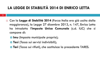 11 
LA LEGGE DI STABILITÀ 2014 DI ENRICO LETTA 
Con la Legge di Stabilità 2014 (Forza Italia era già uscita dalla maggioranza), la Legge 27 dicembre 2013, n. 147, Enrico Letta ha introdotto l’Imposta Unica Comunale (c.d. IUC) che si compone di: 
Imu (Imposta municipale propria); 
Tasi (Tassa sui servizi indivisibili); 
Tari (Tassa sui rifiuti), che sostituisce la precedente TARES. 
 