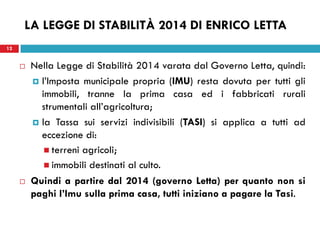 12 
LA LEGGE DI STABILITÀ 2014 DI ENRICO LETTA 
Nella Legge di Stabilità 2014 varata dal Governo Letta, quindi: 
l’Imposta municipale propria (IMU) resta dovuta per tutti gli immobili, tranne la prima casa ed i fabbricati rurali strumentali all’agricoltura; 
la Tassa sui servizi indivisibili (TASI) si applica a tutti ad eccezione di: 
terreni agricoli; 
immobili destinati al culto. 
Quindi a partire dal 2014 (governo Letta) per quanto non si paghi l’Imu sulla prima casa, tutti iniziano a pagare la Tasi. 
 
