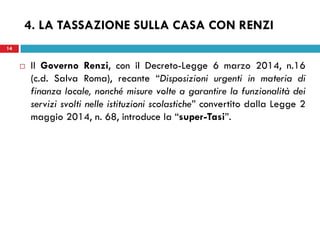 14 
4. LA TASSAZIONE SULLA CASA CON RENZI 
Il Governo Renzi, con il Decreto-Legge 6 marzo 2014, n.16 (c.d. Salva Roma), recante “Disposizioni urgenti in materia di finanza locale, nonché misure volte a garantire la funzionalità dei servizi svolti nelle istituzioni scolastiche” convertito dalla Legge 2 maggio 2014, n. 68, introduce la “super-Tasi”. 
 