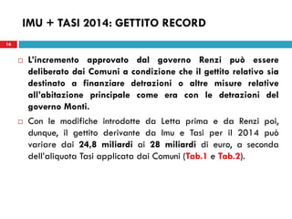 16 
IMU + TASI 2014: GETTITO RECORD 
L’incremento approvato dal governo Renzi può essere deliberato dai Comuni a condizione che il gettito relativo sia destinato a finanziare detrazioni o altre misure relative all’abitazione principale come era con le detrazioni del governo Monti. 
Con le modifiche introdotte da Letta prima e da Renzi poi, dunque, il gettito derivante da Imu e Tasi per il 2014 può variare dai 24,8 miliardi ai 28 miliardi di euro, a seconda dell’aliquota Tasi applicata dai Comuni (Tab.1 e Tab.2). 
 