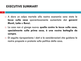 2 
EXECUTIVE SUMMARY 
A dare un colpo mortale alla nostra economia sono state le tasse sulla casa spaventosamente aumentate dai governi Monti, Letta e Renzi. 
La cosa non ci giunge nuova: quella contro le tasse sulla casa, specialmente sulla prima casa, è una nostra battaglia da sempre. 
Di seguito riproponiamo i dati e le considerazioni che guidano le nostre proposte e proteste sulla politica della casa. 
 