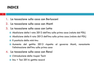 3 
INDICE 
1.La tassazione sulla casa con Berlusconi 
2.La tassazione sulla casa con Monti 
3.La tassazione sulla casa con Letta 
Abolizione della I rata 2013 dell’Imu sulla prima casa (voluta dal PDL) 
Abolizione della II rata 2013 dell’Imu sulla prima casa (voluta dal PDL) 
Il pasticcio della mini-Imu 
Aumento del gettito 2013 rispetto al governo Monti, nonostante l’eliminazione dell’Imu sulla prima casa 
4.La tassazione sulla casa con Renzi 
L’introduzione della «super Tasi» 
Imu + Tasi 2014: gettito record 
 