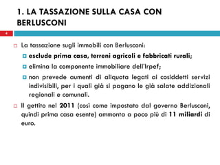 4 
1. LA TASSAZIONE SULLA CASA CON BERLUSCONI 
La tassazione sugli immobili con Berlusconi: 
esclude prima casa, terreni agricoli e fabbricati rurali; 
elimina la componente immobiliare dell’Irpef; 
non prevede aumenti di aliquota legati ai cosiddetti servizi indivisibili, per i quali già si pagano le già salate addizionali regionali e comunali. 
Il gettito nel 2011 (così come impostato dal governo Berlusconi, quindi prima casa esente) ammonta a poco più di 11 miliardi di euro. 
 