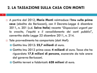5 
2. LA TASSAZIONE SULLA CASA CON MONTI 
A partire dal 2012, Mario Monti reintroduce l’Imu sulla prima casa (abolita da Berlusconi), con il Decreto-Legge 6 dicembre 2011, n. 201 (c.d. Salva Italia) recante “Disposizioni urgenti per la crescita, l’equità e il consolidamento dei conti pubblici”, convertito dalla Legge 22 dicembre 2011, n. 214. 
Tale provvedimento ha comportato (dati Mef): 
Gettito Imu 2012: 23,7 miliardi di euro. 
Gettito Imu 2012 prima casa: 4 miliardi di euro. Tassa che ha riguardato 17,8 milioni di persone, esonerate da tale onere dal governo Berlusconi. 
Gettito terreni e fabbricati: 628 milioni di euro. 
 