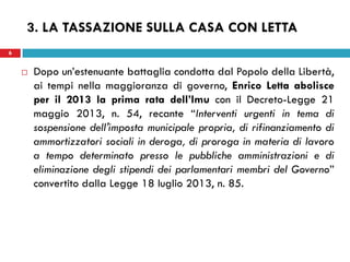 6 
3. LA TASSAZIONE SULLA CASA CON LETTA 
Dopo un’estenuante battaglia condotta dal Popolo della Libertà, ai tempi nella maggioranza di governo, Enrico Letta abolisce per il 2013 la prima rata dell’Imu con il Decreto-Legge 21 maggio 2013, n. 54, recante “Interventi urgenti in tema di sospensione dell'imposta municipale propria, di rifinanziamento di ammortizzatori sociali in deroga, di proroga in materia di lavoro a tempo determinato presso le pubbliche amministrazioni e di eliminazione degli stipendi dei parlamentari membri del Governo” convertito dalla Legge 18 luglio 2013, n. 85. 
 