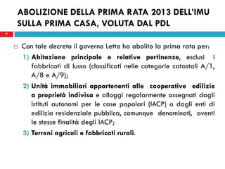 7 
ABOLIZIONE DELLA PRIMA RATA 2013 DELL’IMU SULLA PRIMA CASA, VOLUTA DAL PDL 
Con tale decreto il governo Letta ha abolito la prima rata per: 
1)Abitazione principale e relative pertinenze, esclusi i fabbricati di lusso (classificati nelle categorie catastali A/1, A/8 e A/9); 
2)Unità immobiliari appartenenti alle cooperative edilizie a proprietà indivisa e alloggi regolarmente assegnati dagli Istituti autonomi per le case popolari (IACP) o dagli enti di edilizia residenziale pubblica, comunque denominati, aventi le stesse finalità degli IACP; 
3)Terreni agricoli e fabbricati rurali. 
 