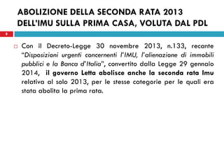 8 
ABOLIZIONE DELLA SECONDA RATA 2013 DELL’IMU SULLA PRIMA CASA, VOLUTA DAL PDL 
Con il Decreto-Legge 30 novembre 2013, n.133, recante “Disposizioni urgenti concernenti l’IMU, l’alienazione di immobili pubblici e la Banca d’Italia”, convertito dalla Legge 29 gennaio 2014, il governo Letta abolisce anche la seconda rata Imu relativa al solo 2013, per le stesse categorie per le quali era stata abolita la prima rata. 
 