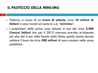 9 
IL PASTICCIO DELLA MINI-IMU 
Tuttavia, a causa di un errore di calcolo, circa 10 milioni di italiani si sono trovati sul conto la c.d. “mini-Imu”. 
I proprietari delle prime case ubicate in uno dei circa 2.400 Comuni italiani che per il 2013 avevano previsto un’aliquota più alta del 4 per mille fissata dallo Stato, quindi, hanno dovuto saldare il buco da circa 500 milioni di euro creatosi nelle casse pubbliche. 
 