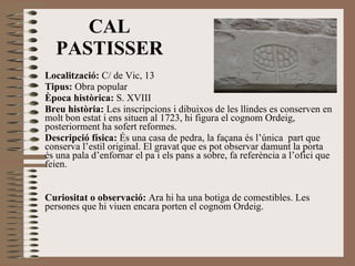 Localització:  C/ de Vic, 13 Tipus:  Obra popular Època històrica:  S. XVIII Breu història:  Les inscripcions i dibuixos de les llindes es conserven en molt bon estat i ens situen al 1723, hi figura el cognom Ordeig, posteriorment ha sofert reformes. Descripció física:  És una casa de pedra, la façana és l’única  part que conserva l’estil original. El gravat que es pot observar damunt la porta és una pala d’enfornar el pa i els pans a sobre, fa referència a l’ofici que feien. Curiositat o observació:  Ara hi ha una botiga de comestibles. Les persones que hi viuen encara porten el cognom Ordeig. CAL PASTISSER 