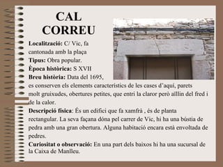 CAL CORREU Localització:  C/ Vic, fa  cantonada amb la plaça Tipus:  Obra popular. Època històrica:  S XVII Breu història:  Data del 1695, es conserven els elements característics de les cases d’aquí, parets molt gruixudes, obertures petites, que entri la claror però aïllin del fred i de la calor. Descripció física : És un edifici que fa xamfrà , és de planta rectangular. La seva façana dóna pel carrer de Vic, hi ha una bústia de pedra amb una gran obertura. Alguna habitació encara està envoltada de pedres. Curiositat o observació:  En una part dels baixos hi ha una sucursal de la Caixa de Manlleu. 