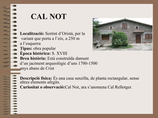 CAL NOT Localització:  Sortint d’Oristà, per la variant que porta a l’eix, a 250 m  a l’esquerra Tipus:  obra popular Època històrica:  S. XVIII Breu història:  Està construïda damunt d’un jaciment arqueològic   d’uns 1700-1500 anys abans de Crist Descripció física:  És una casa senzilla, de planta rectangular, sense altres elements afegits. Curiositat o observació: Cal Not, ara s’anomena Cal Rellotger. 