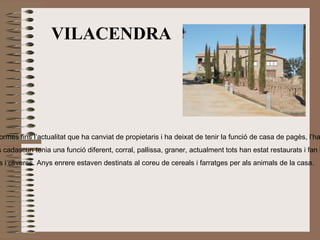 VILACENDRA “ foto” Localització: Des de la sortida 164 de l’eix  transversal, direcció Oristà, en el km 5 es  trenca a la dreta i ja es veu. Tipus:  Casa de pagès, actualment s’utilitza  per a convencions  Època històrica:  S. XVIII Breu història:  Es va construir  en una època   d’esplendor a Oristà, s’hi havia fet poques reformes fins l’actualitat que ha canviat de propietaris i ha deixat de tenir la funció de casa de pagès, l’han restaurada aprofitant alguns elements arquitectònics originals però ha estat clarament reformada. Descripció física:  És gran, consta de diferents edificis adossats a la casa principal, abans cadascun tenia una funció diferent, corral, pallissa, graner, actualment tots han estat restaurats i fan la mateixa funció. Curiositat o observació:  Els camps del seu voltant ara són grans extensions de vinyes i oliveres. Anys enrere estaven destinats al coreu de cereals i farratges per als animals de la casa. 