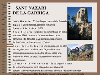SANT NAZARI DE LA GARRIGA Localització:  S’hi arriba pel carrer de la Ruixeda Tipus:  Edifici religiós,església romànica Època històrica : S.XII Breu història:  El primer document que en parla data del 1284, quan una de les membres  de la  comunitat  de donades la va comprar. Depenia de la Parròquia de Sant Andreu d’Oristà. Descripció física:  És una construcció de planta  rectangular, amb un absis. A la façana hi té una  porta amb un gran arc de pedra, al seu sobre una  finestra en forma de creu, sobresurt un campanar d'espadanya. Curiositat o observació:  Es va originar a partir  de la transhumància, amb el pas dels anys ha anat  perdent la seva importància. Està situada al costat  del camí ramader  que va d’Oristà cap a Oló. També hi passen cada vegada menys ramats. 