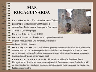 MAS ROCAGUINARDA Localització:  S’hi pot arribar des d’Oristà  passant per la Quintana i Cal Miquelet o  des de Sant Feliu, trencant sempre a l’esquerra Tipus:  Casa de pagès   Època històrica:  S XVI Breu història:  En els seus orígens havia estat  un gran mas, gairebé una fortalesa, envoltada  de bosc, camps i cingles.  Descripció física:  actualment   presenta   un estat de ruïna total, aixecada damunt la roca nua, amb un perfecte control dels camins que hi arriben, el mas devia ser una veritable fortalesa ja que encara per dins es poden veure les parets i voltes de pedra que en formaven part.  Curiositat o observació : Hi va néixer el famós Bandoler Perot Rocaguinarda. Aquí hi va viure la seva joventut. Ens consta que a finals del s.XX va canviar d’amos i part dels elements arquitectònics més valuosos, de pedra i de fusta es van vendre.  