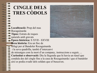 Localització:  Prop del mas  Rocaguinarda Tipus:  Estrats de roques  naturals amb gravats Època històrica:  S XVII - SXVIII Breu història:  Era un lloc de  refugi per al Bandoler Rocaguinarda i la seva quadrilla, també d’intercanvi  de missatges com la mort d’un company, instruccions a seguir, ... Curiositat o observació:  Diu la llegenda que hi havia un túnel que conduïa des del cingle fins a la casa de Rocaguinarda i que el bandoler així es podia evadir dels soldats que el buscaven. CINGLE DELS TRES CÒDOLS 