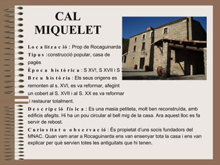 Localització:  Prop de Rocaguinarda Tipus: construcció popular, casa de  pagès Època històrica : S XV!, S XVII i S XX Breu història : Els seus origens es  remonten al s. XVI, es va reformar, afegint  un cobert al S. XVII i al S. XX es va reformar i restaurar totalment. Descripció física:  Es una masia petiteta, molt ben reconstruïda, amb edificis afegits. Hi ha un pou circular al bell mig de la casa. Ara aquest lloc es fa servir de rebost. Curiositat o observació : És propietat d’uns socis fundadors del MNAC. Quan vam anar a Rocaguinarda ens van ensenyar tota la casa i ens van explicar per què servien totes les antiguitats que hi tenen. CAL MIQUELET 