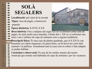 Localització:  pel camí de la ruxeda Tipus:  casa de pagès, construcció popular Època històrica:  S.XVII, S.XX Breu història:  Fins a mitjans del segle XX es va utilitzar coma casa de pagès, ha estat molts anys tancada, a finals del s. XX es va reformar una mica i ara s’utilitza els caps de setmana com a segona residència. Descripció física:  És una casa de planta quadrada, que al S.XX hi van  construir un cobert enganxat a la paret dreta, on hi havia les corts dels animals i la pallissa. Actualment tant la casa com el cobert s’han adaptat es poden habitar.. Curiositat o observació:  És una de les moltes masies del nostre municipi que només està habitada els caps de setmana i per les vacances. SOLÀ SEGALERS 