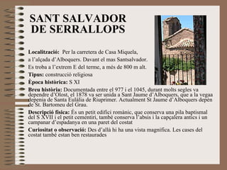 SANT SALVADOR DE SERRALLOPS Localització:   Per la carretera de Casa Miquela,  a l’alçada d’Alboquers. Davant el mas Santsalvador.  Es troba a l’extrem E del terme, a més de 800 m alt. Tipus:  construcció religiosa Època històrica:  S XI Breu història:  Documentada entre el 977 i el 1045, durant molts segles va dependre d’Olost, el 1878 va ser unida a Sant Jaume d’Alboquers, que a la vegaa depenia de Santa Eulàlia de Riuprimer. Actualment St Jaume d’Alboquers depèn de St. Bartomeu del Grau. Descripció física:  És un petit edifici romànic, que conserva una pila baptismal del S XVII i el petit cementiri, també conserva l’absis i la capçalera antics i un campanar d’espadanya en una paret del costat Curiositat o observació:  Des d’allà hi ha una vista magnífica. Les cases del costat també estan ben restaurades  