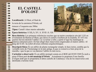 EL CASTELL D’OLOST Localització:  A Olost, al final de  la recta de la carretera d’Oristà, cal  trencar a l’esquerra uns 500m  Tipus:  Castell i dues masies adosades Època històrica:  S XII ,  S .  XV, S. XVII i S. XX Breu història:  Les primeres referències escrites que en tenim constància són del 1155 en el testament de Ramon d’Olost, que deixa el castell a Guillem de la Guàrdia. El 1472 les guerres havien destruït l’edifici i es va tornar a refer, a partir d’aquí ha mantingut la mateixa estructura però s’hi han afegit dues masoveries enganxades al mateix edifici. Al llarg del S.XX  ha sofert diverses reformes arquitectòniques. Descripció física:  És un edifici de planta rectangular simple, té dues torres, sembla que la veritable torre de l’homenatge és la més antiga, la que es conserva a baix prop de la muralla, i que la que es veu darrera l’edifici és més nova.  Curiositat o observació:  És un edifici protegit consta en el BOE del 05/05/1949 És molt a prop d’Olost però  és del municipi d’Oristà .  Actualment és propietat d’una família d’origen àrab que és propietària d’altres castells de Catalunya. Una de les masoveries està destinada a turisme rural. 