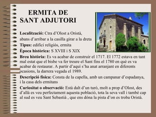 ERMITA DE SANT ADJUTORI Localització:  Ctra d’Olost a Oristà,  abans d’arribar a la casilla girar a la dreta Tipus:  edifici religiós, ermita Època històrica:  S XVIII i S XIX Breu història:  Es va acabar de construir el 1717. El 1772 estava en tant mal estat que el bisbe va fer treure el Sant fins el 1780 en què es va acabar de restaurar. A partir d’aquí s’ha anat arranjant en diferents ocasions, la darrera vegada el 1989. Descripció física:  Consta de la capella, amb un campanar d’espadanya, i la casa dels ermitans  Curiositat o observació:  Està dalt d’un turó, molt a prop d’Olost, des d’allà es veu perfectament aquesta població, tota la seva vall i també cap al sud es veu Sant Sebastià , que ens dóna la pista d’on es troba Oristà. 