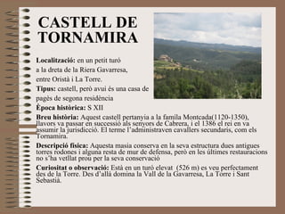 CASTELL DE TORNAMIRA Localització:  en un petit turó a la dreta de la Riera Gavarresa,  entre Oristà i La Torre. Tipus:  castell, però avui és una casa de  pagès de segona residència Època històrica:  S XII Breu història:  Aquest castell pertanyia a la famíla Montcada(1120-1350), llavors va passar en successió als senyors de Cabrera, i el 1386 el rei en va assumir la jurisdicció. El terme l’administraven cavallers secundaris, com els Tornamira. Descripció física:  Aquesta masia conserva en la seva estructura dues antigues torres rodones i alguna resta de mur de defensa, però en les últimes restauracions no s’ha vetllat prou per la seva conservació Curiositat o observació:  Està en un turó elevat  (526 m) es veu perfectament des de la Torre. Des d’allà domina la Vall de la Gavarresa, La Torre i Sant Sebastià.  