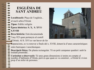 ESGLÉSIA DE SANT ANDREU Localització:  Plaça de l’església ,  al nucli urbà d’Oristà Tipus:  Edifici religiós Època històrica: S. X,  S. XVI i  S.XVIII Breu història:  Està documentada  l’any 923 quan pertanyia al castell  d’Oristà. Al S. XVI es van haver de fer  Reparacions, es va renovar a finals del s. XVIII, dotant-la d’unes característiques entre barroques i neoclàssiques Descripció física:  De planta rectangular. Té un petit campanar quadrat i amb la teulada piramidal.. Curiositat o observació:  Té unes grans dimensions si tenim en compte el nombre d’habitants d’Oristà, però es que quan es va construir , a Oristà hi vivien prop d’un miler de persones. 