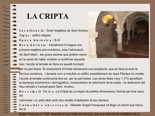 LA   CRIPTA Localització:  Sota l’església de Sant Andreu Tipus:  edifici religiós Època històrica:  S.XI Breu història:  Inicialment hi hagué una  primera església pre-romànica, sota l’advocació  de Sant Martí , les grans pedres que podem veure  en la paret de l’altar vindrien a confirmar aquesta  tesi; l’accés al temple es faria en aquell moment  per la part baixa. El creixement d’Oristà demanaria una ampliació, que es faria ja amb la tècnica romànica,  i donaria com a resultat un edifici possiblement de dues Plantes i/o nivells; l’accés al temple continuaria fent-se  per la part baixa. Les obres fetes l’any 1.775 aprofitant la bonança econòmica i demogràfica, comportarien el cobriment de la cripta, i la dedicació del Nou temple a l’actual patró Sant  Andreu. Descripció física: La Cripta és un espai de petites dimensions, format per tres naus, sis columnes i un petit altar amb dos vitralls d’alabastre al seu darrera.  Curiositat o observació:  Mossèn Àngel Franquesa va llegir un escrit que havia fet el Bisbe Pascual el 1358, després d’una visita al municipi, era una descripció detallada de la cripta i això el va fer decidir a buscar, amb l’ajuda del jovent del poble. Finalment la van descobrir i la van poder restaurar. 