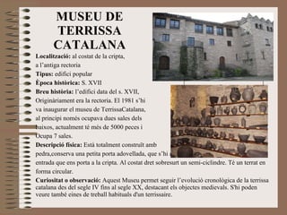 MUSEU DE TERRISSA CATALANA Localització:  al costat de la cripta,  a l’antiga rectoria Tipus:  edifici popular Època històrica:  S. XVII Breu història:  l’edifici data del s. XVII,  Originàriament era la rectoria. El 1981 s’hi  va inaugurar el museu de TerrissaCatalana,  al principi només ocupava dues sales dels  baixos, actualment té més de 5000 peces i Ocupa 7 sales. Descripció física:  Està totalment construït amb  pedra,conserva una petita porta adovellada, que s’hi accedeix per unes escales, la mateixa entrada que ens porta a la cripta. Al costat dret sobresurt un semi-ciclindre. Té un terrat en forma circular. Curiositat o observació:  Aquest Museu permet seguir l’evolució cronològica de la terrissa catalana des del segle IV fins al segle XX, destacant els objectes medievals. S'hi poden veure també eines de treball habituals d'un terrissaire.  