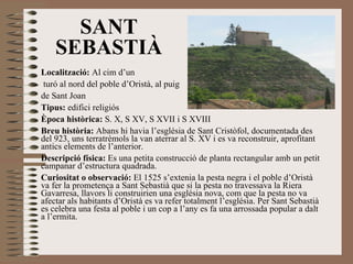 Localització:  Al cim d’un turó al nord del poble d’Oristà, al puig  de Sant Joan Tipus:  edifici religiós Època històrica:  S. X, S XV, S XVII i S XVIII Breu història:  Abans hi havia l’església de Sant Cristòfol, documentada des del 923, uns terratrèmols la van aterrar al S. XV i es va reconstruir, aprofitant antics elements de l’anterior.  Descripció física:  Es una petita construcció de planta rectangular amb un petit campanar d’estructura quadrada. Curiositat o observació:  El 1525 s’extenia la pesta negra i el poble d’Oristà va fer la prometença a Sant Sebastià que si la pesta no travessava la Riera Gavarresa, llavors li construirien una església nova, com que la pesta no va afectar als habitants d’Oristà es va refer totalment l’església. Per Sant Sebastià es celebra una festa al poble i un cop a l’any es fa una arrossada popular a dalt a l’ermita. SANT SEBASTIÀ 