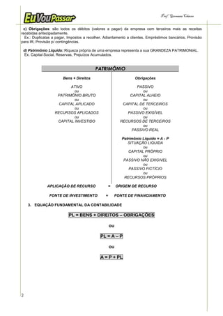 Prof.a Germana Chaves


 c) Obrigações: são todos os débitos (valores a pagar) da empresa com terceiros mais as receitas
recebidas antecipadamente.
  Ex.: Duplicatas a pagar, Impostos a recolher, Adiantamento a clientes, Empréstimos bancários, Provisão
para IR, Provisão p/ contingências.

 d) Patrimônio Líquido: Riqueza própria de uma empresa representa a sua GRANDEZA PATRIMONIAL.
 Ex. Capital Social, Reservas, Prejuízos Acumulados.


                                          PATRIMÔNIO
                        Bens + Direitos                           Obrigações

                          ATIVO                                  PASSIVO
                            ou                                      ou
                    PATRIMÔNIO BRUTO                          CAPITAL ALHEIO
                            ou                                      ou
                     CAPITAL APLICADO                      CAPITAL DE TERCEIROS
                            ou                                      ou
                   RECURSOS APLICADOS                        PASSIVO EXIGÍVEL
                            ou                                      ou
                    CAPITAL INVESTIDO                     RECURSOS DE TERCEIROS
                                                                    ou
                                                               PASSIVO REAL

                                                           Patrimônio Líquido = A - P
                                                              SITUAÇÃO LIQUIDA
                                                                      ou
                                                               CAPITAL PRÓPRIO
                                                                      ou
                                                            PASSIVO NÃO EXIGIVEL
                                                                      ou
                                                               PASSIVO FICTÍCIO
                                                                      ou
                                                            RECURSOS PRÓPRIOS

              APLICAÇÃO DE RECURSO                  =    ORIGEM DE RECURSO

                FONTE DE INVESTIMENTO           =       FONTE DE FINANCIAMENTO

    3. EQUAÇÃO FUNDAMENTAL DA CONTABILIDADE

                           PL = BENS + DIREITOS – OBRIGAÇÕES

                                                    ou

                                             PL = A – P

                                                    ou

                                             A = P + PL




2
 
