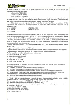 Prof.a Germana Chaves


4. (AFRF/ESAF) A Cia. Eira & Eira foi constituída com capital de R$ 750.000,00, por três sócios, que
realizaram suas ações como segue:
       Adão Macieira R$ 300.000,00
       Bené Pereira R$ 150.000,00
       Carlos Parreira R$ 300.000,00
       Após determinado período, a empresa verificou que nas suas operações normais lograra obter lucros
de R$ 600.000,00, dos quais R$ 150.000,00 foram distribuídos e pagos aos sócios. Os restantes R$
450.000,00 foram reinvestidos na empresa na conta Reserva p/ Aumento de capital.
       Sabendo-se que esta empresa não tem resultados de exercícios futuros e que suas dívidas
representam 20% dos recursos aplicados atualmente no patrimônio, podemos afirmar que o valor total de
seus ativos é de:
a) R$ 1.200.000                     d) R$ 1.500.000,00
b) R$ 750.000                       e) R$ 1.350.000,00
c) R$ 600.000

5. (Auditor do Tesouro Municipal-RN/ESAF) A firma Celta & Cia. Ltda. Aplicou seu capital inicial da seguinte
forma: 40% em máquinas compradas à vista por R$ 3.500,00, uma nota promissória emitida por um de seus
sócios no valor de R$ 3.000,00 e o restante em moeda corrente do país. Em seguida, essa empresa:
- comprou mercadorias da Casa São Benedito, conforme NF nº 2.315. O preço de compra foi de R$
3.000,00. A Casa São Benedito obteve lucro de 20% nessa transação. A Celta pagou entrada de 20%
assinando duplicata pelo valor restante;
- vendeu mercadorias por R$ 1.900,00, conforme NF de nº 002 a 049, recebendo como entrada apenas
40% do total;
- pagou impostos e taxas no valor de R$ 400,00;
- registrou salários e respectivos encargos no valor bruto de R$ 900,00, para pagamento no mês seguinte;
- registrou a baixa do estoque no valor de R$ 1.300,00, referente ao custo das vendas.
Ao final da gestão acima transcrita, a empresa terá apurado:
a) Capital aplicado de R$ 8.750,00
b) Capital próprio de R$ 8.050,00
c) Capital alheio de R$ 3.780,00
d) Rédito bruto de R$ 700,00
e) Rédito líquido de R$ 600,00

6. (ESAF) Em relação ao patrimônio bruto e ao patrimônio líquido de uma entidade, todas as afirmações
abaixo são verdadeiras, exceto:
a) o patrimônio bruto nunca pode ser inferior ao patrimônio líquido;
b) o patrimônio bruto e o patrimônio líquido não podem ter valor negativo;
c) o patrimônio bruto e o patrimônio líquido podem ter valor inferior ao das obrigações da entidade;
d) a soma dos bens e direitos a receber de uma entidade constitui o seu patrimônio bruto, enquanto o
patrimônio líquido é constituído desses mesmos bens e direitos, menos as obrigações;
e) o patrimônio bruto pode ter valor igual ao patrimônio líquido.

7. (ATRFB - 2009) A empresa Gregório, Irmãos & Cia. Ltda., possuindo Disponibilidades de R$ 2.730,00,
Imobilizações de R$ 3.270,00 e Dívidas de R$ 2.900,00, realizou duas transações:
1. a compra de uma máquina por R$ 2.000,00, pagando 20% de entrada; e
2. a venda de um equipamento por R$ 3.000,00, perdendo 30%.
Concluídas as operações, e devidamente registradas, pode-se afirmar com certeza que essa firma tem:
a) prejuízos de R$ 500,00.
b) passivo exigível de R$ 4.500,00.
c) patrimônio líquido de R$ 3.100,00.
d) passivo a descoberto de R$ 900,00.
e) ativo de R$ 4.600,00.




4
 
