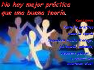 No hay mejor práctica
que una buena teoría.
                            Kurt LEWIN
                     Tanto la práctica
                        como la teoría
              requieren mucho trabajo.
                   La teoría, además,
                    requiere pensar...
                          y pensar nos
                       mantiene vivo!!!
 