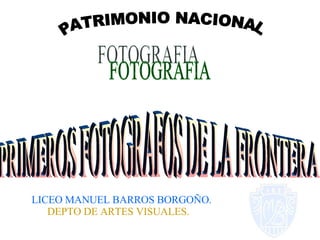PATRIMONIO NACIONAL FOTOGRAFIA PRIMEROS FOTOGRAFOS DE LA FRONTERA LICEO MANUEL BARROS BORGOÑO. DEPTO DE ARTES VISUALES. 