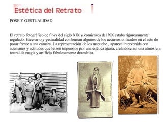 POSE Y GESTUALIDAD El retrato fotográfico de fines del siglo XIX y comienzos del XX estaba rigurosamente regulado. Escenario y gestualidad conforman algunos de los recursos utilizados en el acto de posar frente a una cámara. La representación de los mapuche , aparece intervenida con ademanes y actitudes que le son impuestos por una estética ajena, creándose así una atmósfera teatral de magia y artificio fabulosamente dramática. 