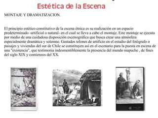 MONTAJE Y DRAMATIZACION. El principio estético constitutivo de la escena étnica es su realización en un espacio predeterminado -artificial o natural- en el cual se lleva a cabo el montaje. Este montaje se ejecuta por medio de una cuidadosa disposición escenográfica que busca crear una atmósfera especialmente dramática y solemne. Gastados telones de artificio en el estudio del fotógrafo o paisajes y viviendas del sur de Chile se constituyen así en el escenario para la puesta en escena de una "existencia", que testimonia indesmentiblemente la presencia del mundo mapuche , de fines del siglo XIX y comienzos del XX. 