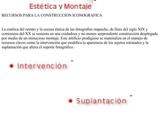 RECURSOS PARA LA CONSTRUCCION ICONOGRAFICA La estética del retrato y la escena étnica de las fotografías mapuche, de fines del siglo XIX y comienzos del XX se sustenta en una cuidadosa y no menos sorprendente construcción desplegada por medio de un minucioso montaje. Este artificio prodigioso se materializa en el manejo de recursos claves como la intervención que modifica la apariencia de los sujetos retratados y la suplantación que altera el soporte fotográfico. 