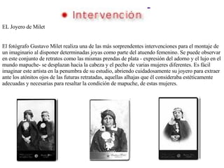 EL Joyero de Milet El fotógrafo Gustavo Milet realiza una de las más sorprendentes intervenciones para el montaje de un imaginario al disponer determinadas joyas como parte del atuendo femenino. Se puede observar en este conjunto de retratos como las mismas prendas de plata - expresión del adorno y el lujo en el mundo mapuche- se desplazan hacia la cabeza y el pecho de varias mujeres diferentes. Es fácil imaginar este artista en la penumbra de su estudio, abriendo cuidadosamente su joyero para extraer ante los atónitos ojos de las futuras retratadas, aquellas alhajas que él consideraba estéticamente adecuadas y necesarias para resaltar la condición de mapuche, de estas mujeres. 
