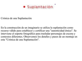 Crónica de una Suplantación En la construcción de un imaginario se utiliza la suplantación como recurso válido para establecer y certificar una "autenticidad étnica". Se interviene el soporte fotográfico para trasladar personajes de escena y contextos diferentes. Observemos los detalles y pasos de un montaje en esta "Crónica de una Suplantación". 