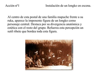Al centro de esta postal de una familia mapuche frente a su ruka, aparece la imponente figura de un longko como personaje central. Destaca por su divergencia anatómica y estética con el resto del grupo. Refuerza esta percepción un sutil ribete que bordea toda esta figura. Instalación de un longko en escena. Acción nº1 