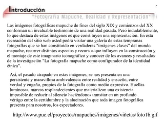 Las imágenes fotográficas mapuche de fines del siglo XIX y comienzos del XX conforman un invaluable testimonio de una realidad pasada. Pero indudablemente, lo que destaca de estas imágenes es que constituyen una representación. En est a recreación del  sitio web usted podrá visitar una galería de estas tempranas fotografías que se han constituido en verdaderas "imágenes claves" del mundo mapuche, recorrer distintos aspectos y recursos que influyen en la construcción y el montaje de este imaginario iconográfico y conocer de los avances y resultados de la investigación "La fotografía mapuche como configurador de la identidad étnica". Así, el pasado atrapado en estas imágenes, se nos presenta en una persistente y maravillosa ambivalencia entre realidad y ensueño, entre verdad y engaño, propios de la fotografía como medio expresivo. Huellas luminosas, marcas resplandecientes que materializan una existencia imposible de reducir al silencio haciéndonos transitar en un profundo vértigo entre la certidumbre y la alucinación que toda imagen fotográfica presenta para nosotros, los espectadores. http://www.puc.cl/proyectos/mapuches/imágenes/viñetas/foto1b.gif 