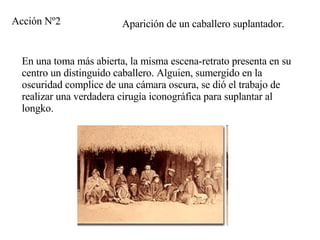 Aparición de un caballero suplantador. En una toma más abierta, la misma escena-retrato presenta en su centro un distinguido caballero. Alguien, sumergido en la oscuridad complice de una cámara oscura, se dió el trabajo de realizar una verdadera cirugía iconográfica para suplantar al longko. Acción Nº2 