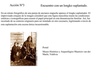 Encuentro con un longko suplantado. En un retrato fotográfico de una pareja de ancianos mapuche aparece el longko suplantador. El improvisado cirujano de la imagen consideró que esta figura masculina reunía las condiciones estéticas e iconográficas para asumir el papel principal en esta dramatización familiar. Así, fue recortado de su contexto originario para ser instalado en otro escenario, legitimando a través de esta suplantación esta escena étnica incuestionable.   Postal Museo Histórico y Arqueológico Mauricio van der Maele, Valdivia Acción Nº3 