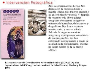 . Nos despojaron de las tierras. Nos despojaron de nuestros dioses y nuestra lengua. Nos trajeron alcohol, y las enfermedades venéreas. Y después de robarnos todo ahora quieren apropiarse de nuestras imágenes y tratarnos de borrachos, delincuentes y drogadictos. Nos han arrebatado nuestro rostro y nuestra mirada. Además de negarnos nuestras imágenes y expropiarnos los archivos de nuestros sueños, nos han colonizado la imaginación a través de los medios de comunicación. Ustedes no tienen perdón ni de su propio Dios...".   Extracto carta de la Coordinadora Nacional Indianista (CONACIN) a los organizadores del 8° Congreso Internacional de Salud Mental, Alcohol y Drogas. 1998 