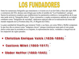 LOS FUNDADORES Entre los numerosos fotógrafos que transitaron o vivieron en el sur de Chile a fines del siglo XIX y comienzos del XX, destaca una trilogía que recibe el nombre de "Los Fundadores", porque fueron los primeros creadores que establecieron los parámetros estéticos e iconográficos de lo que más tarde sería la "fotografía étnica". Estos visionarios y osados aventureros además de su trabajo cotidiano como "fotógrafos de sociedad", dedicaron especial afán en la realización de tomas del mundo mapuche de La Frontera (hoy IX y X Región de Chile). La gran cantidad de fotografías que tomaron Valck y sus hijos, así como Milet y Heffer componen lo que hoy día se conoce como "imágenes claves", porque constituyen tanto para el este grupo étnico como para la sociedad en su conjunto, la representación única, verdadera e inequívoca de los mapuche s  de siglos pasado s. 