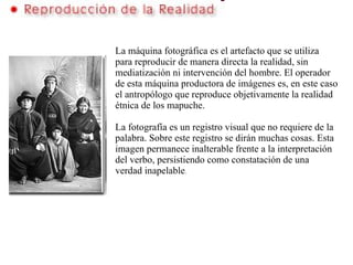   La máquina fotográfica es el artefacto que se utiliza para reproducir de manera directa la realidad, sin mediatización ni intervención del hombre. El operador de esta máquina productora de imágenes es, en este caso el antropólogo que reproduce objetivamente la realidad étnica de los mapuche.   La fotografía es un registro visual que no requiere de la palabra. Sobre este registro se dirán muchas cosas. Esta imagen permanece inalterable frente a la interpretación del verbo, persistiendo como constatación de una verdad inapelable .   