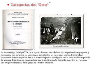 La antropología del siglo XIX construye su discurso sobre la base de categorías de rasgos puros y originarios. Las puras son las vigorosas y ascendentes, las mezcladas son las degeneradas y decadentes. Estas fotografías dan la ilusión de la pureza primigenia, son la constatación inapelable de una raza distante en un estado natural que la civilización ha desperdiciado. Son los rasgos de una antigüedad remota, de la que ya no tenemos recuerdo.   