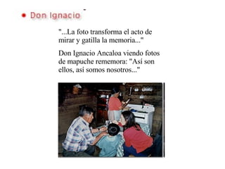 "...La foto transforma el acto de mirar y gatilla la memoria..." Don Ignacio Ancaloa viendo fotos de mapuche rememora: "Así son ellos, así somos nosotros..." 