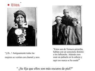 "¡Uh...! Antiguamente todas las mujeres se vestían con chamal y aros "Estos son de Temuco pa'arriba, hablan con un sonsonete distinto a los lafkenche. Además esos usan un pañuelo en la cabeza y aquí eso nunca se ha usado " " ¿Se fija que ellos son más oscuros de piel?" 